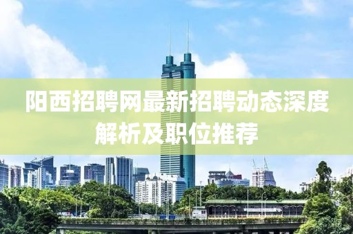 陽西招聘網(wǎng)最新招聘動態(tài)深度解析及職位推薦