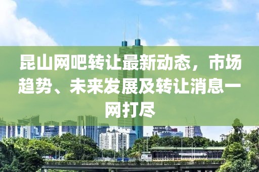 昆山網(wǎng)吧轉(zhuǎn)讓最新動(dòng)態(tài)，市場趨勢、未來發(fā)展及轉(zhuǎn)讓消息一網(wǎng)打盡