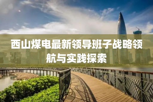 西山煤電最新領(lǐng)導(dǎo)班子戰(zhàn)略領(lǐng)航與實踐探索
