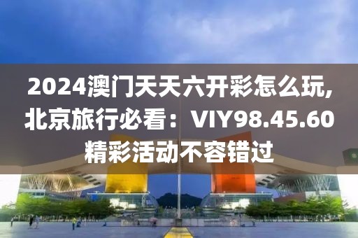 2024澳門天天六開彩怎么玩,北京旅行必看：VIY98.45.60精彩活動不容錯過