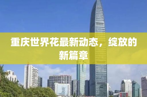 重慶世界花最新動態(tài)，綻放的新篇章