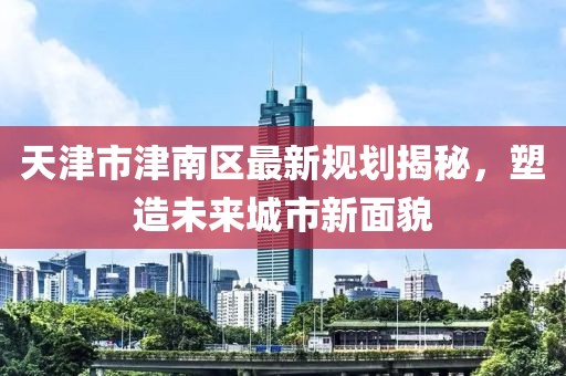 天津市津南區(qū)最新規(guī)劃揭秘，塑造未來城市新面貌