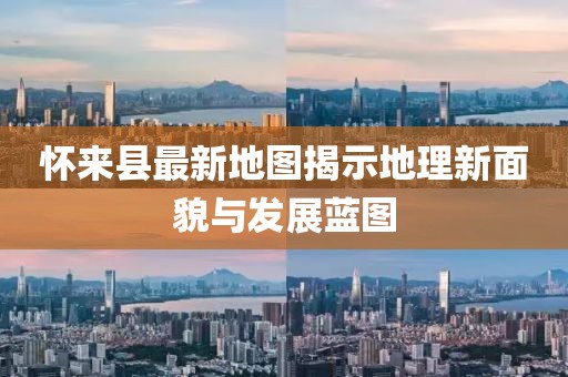 懷來縣最新地圖揭示地理新面貌與發(fā)展藍圖