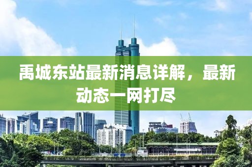 禹城東站最新消息詳解，最新動態(tài)一網(wǎng)打盡