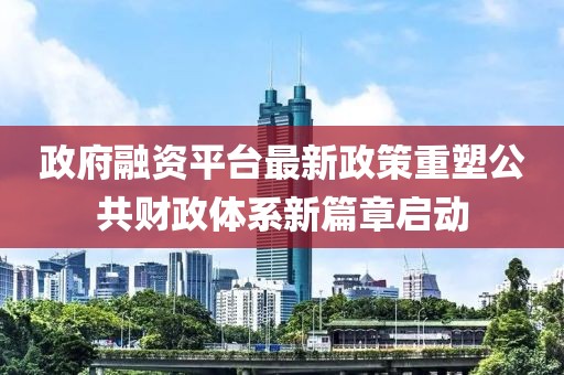 政府融資平臺最新政策重塑公共財政體系新篇章啟動