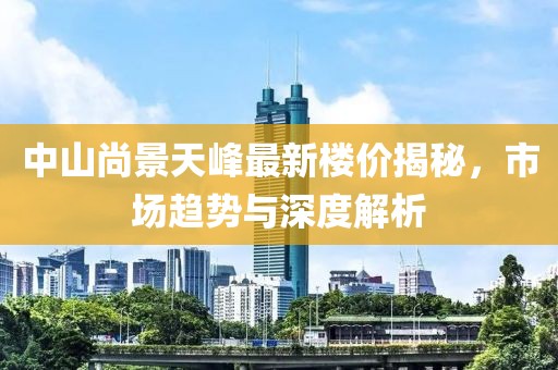 中山尚景天峰最新樓價(jià)揭秘，市場(chǎng)趨勢(shì)與深度解析