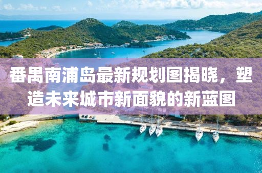 番禺南浦島最新規(guī)劃圖揭曉，塑造未來(lái)城市新面貌的新藍(lán)圖