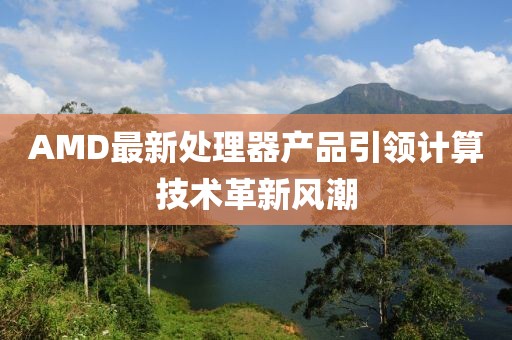 AMD最新處理器產(chǎn)品引領(lǐng)計(jì)算技術(shù)革新風(fēng)潮