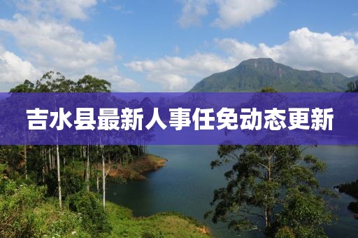 吉水縣最新人事任免動(dòng)態(tài)更新