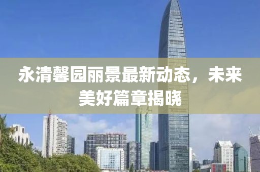 永清馨園麗景最新動態(tài)，未來美好篇章揭曉
