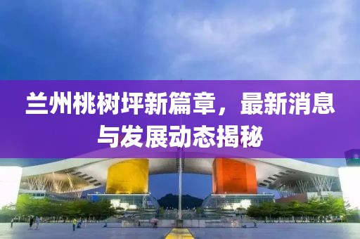 蘭州桃樹坪新篇章，最新消息與發(fā)展動態(tài)揭秘
