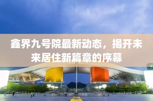 鑫界九號院最新動態(tài)，揭開未來居住新篇章的序幕