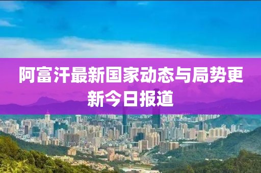 阿富汗最新國家動態(tài)與局勢更新今日報(bào)道