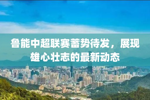魯能中超聯(lián)賽蓄勢待發(fā)，展現(xiàn)雄心壯志的最新動(dòng)態(tài)