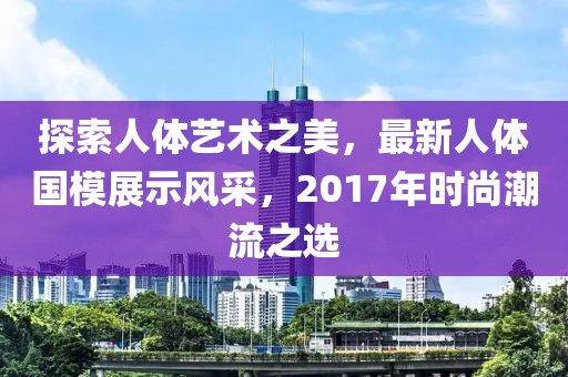 探索人體藝術(shù)之美，最新人體國(guó)模展示風(fēng)采，2017年時(shí)尚潮流之選