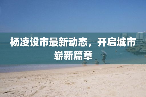 楊凌設市最新動態(tài)，開啟城市嶄新篇章