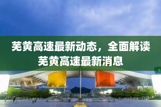 蕪黃高速最新動態(tài)，全面解讀蕪黃高速最新消息