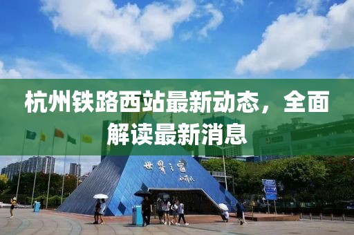 杭州鐵路西站最新動態(tài)，全面解讀最新消息