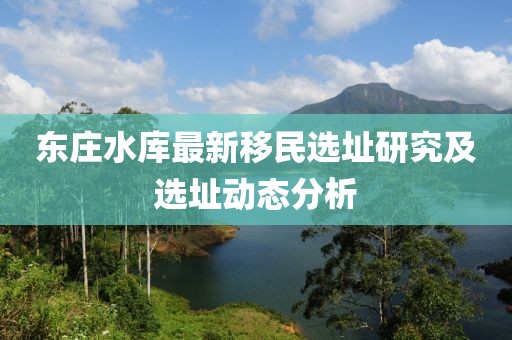 東莊水庫最新移民選址研究及選址動態(tài)分析