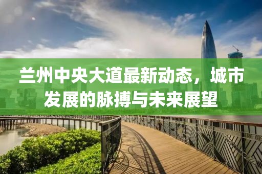 蘭州中央大道最新動態(tài)，城市發(fā)展的脈搏與未來展望