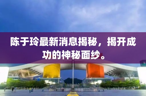 陳于玲最新消息揭秘，揭開成功的神秘面紗。