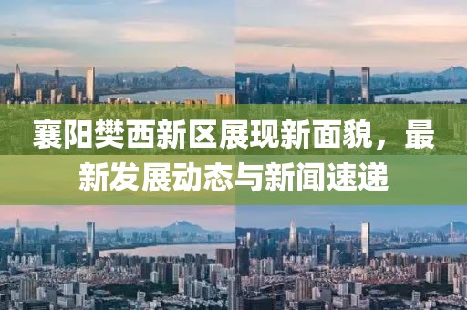 襄陽樊西新區(qū)展現新面貌，最新發(fā)展動態(tài)與新聞速遞