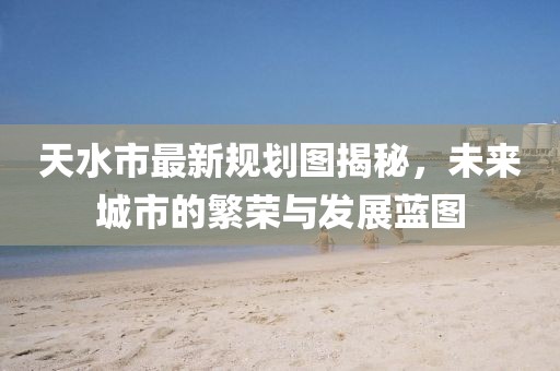 天水市最新規(guī)劃圖揭秘，未來城市的繁榮與發(fā)展藍圖