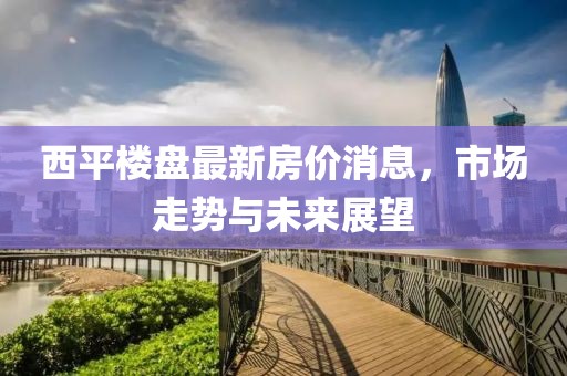 西平樓盤(pán)最新房?jī)r(jià)消息，市場(chǎng)走勢(shì)與未來(lái)展望