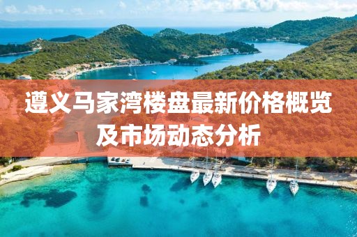 遵義馬家灣樓盤最新價格概覽及市場動態(tài)分析