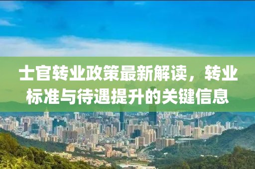 士官轉(zhuǎn)業(yè)政策最新解讀，轉(zhuǎn)業(yè)標(biāo)準(zhǔn)與待遇提升的關(guān)鍵信息