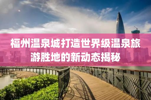 福州溫泉城打造世界級(jí)溫泉旅游勝地的新動(dòng)態(tài)揭秘
