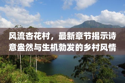 風(fēng)流杏花村，最新章節(jié)揭示詩(shī)意盎然與生機(jī)勃發(fā)的鄉(xiāng)村風(fēng)情