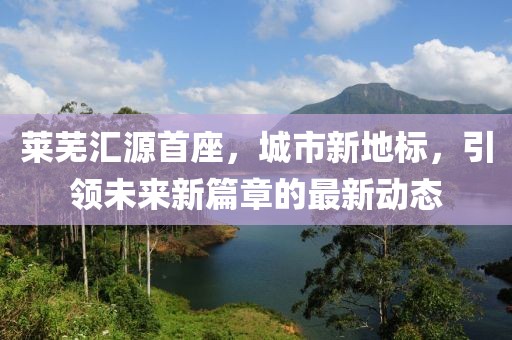 萊蕪匯源首座，城市新地標，引領未來新篇章的最新動態(tài)