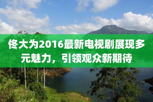 佟大為2016最新電視劇展現多元魅力，引領觀眾新期待