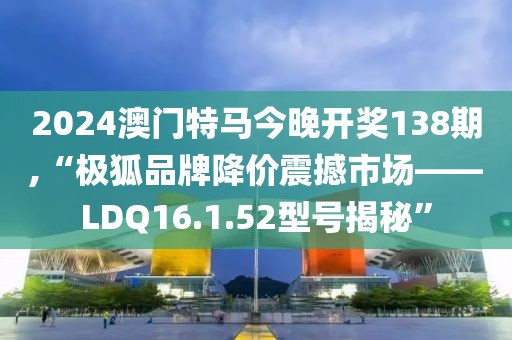 2024澳門特馬今晚開獎138期,“極狐品牌降價震撼市場——LDQ16.1.52型號揭秘”