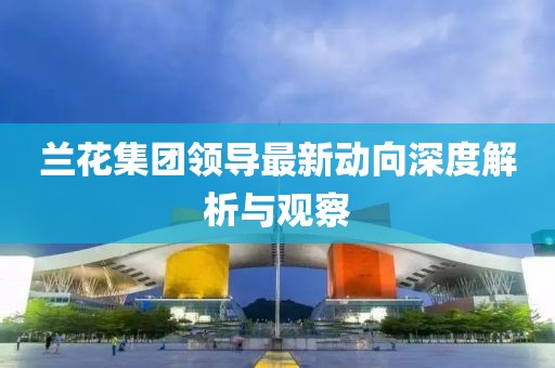 蘭花集團領(lǐng)導(dǎo)最新動向深度解析與觀察