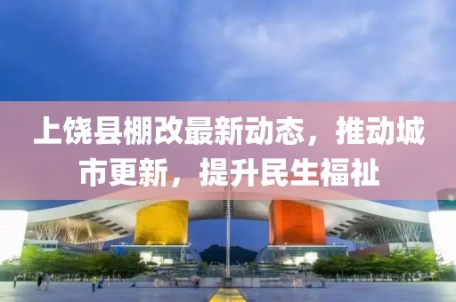 上饒縣棚改最新動態(tài)，推動城市更新，提升民生福祉