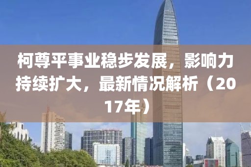 柯尊平事業(yè)穩(wěn)步發(fā)展，影響力持續(xù)擴大，最新情況解析（2017年）