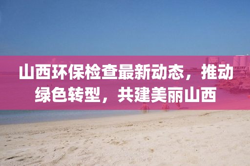山西環(huán)保檢查最新動態(tài)，推動綠色轉(zhuǎn)型，共建美麗山西