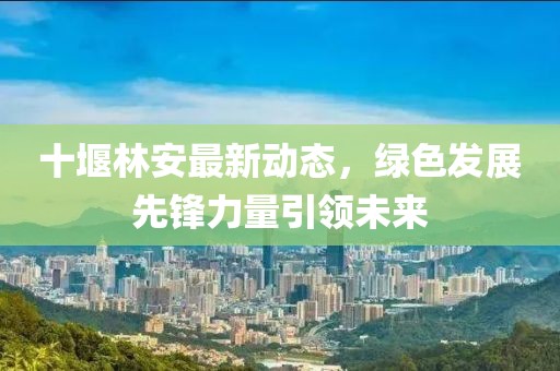 十堰林安最新動(dòng)態(tài)，綠色發(fā)展先鋒力量引領(lǐng)未來