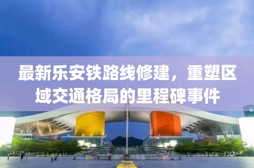 最新樂安鐵路線修建，重塑區(qū)域交通格局的里程碑事件
