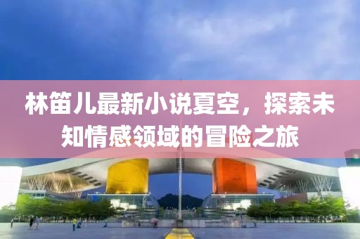 林笛兒最新小說夏空，探索未知情感領(lǐng)域的冒險之旅