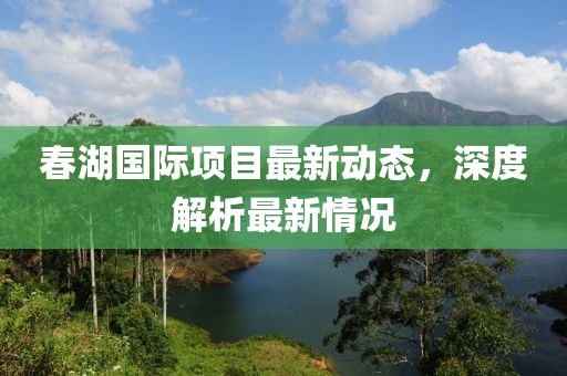 春湖國(guó)際項(xiàng)目最新動(dòng)態(tài)，深度解析最新情況