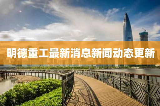 明德重工最新消息新聞動態(tài)更新