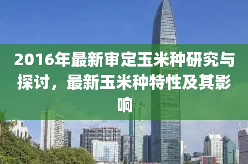 2016年最新審定玉米種研究與探討，最新玉米種特性及其影響