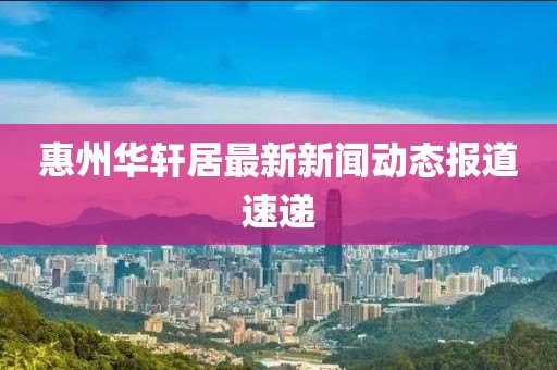 惠州華軒居最新新聞動(dòng)態(tài)報(bào)道速遞