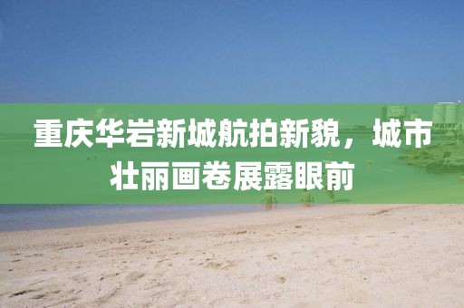重慶華巖新城航拍新貌，城市壯麗畫(huà)卷展露眼前
