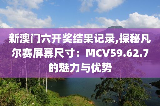新澳門六開獎(jiǎng)結(jié)果記錄,探秘凡爾賽屏幕尺寸：MCV59.62.7的魅力與優(yōu)勢(shì)