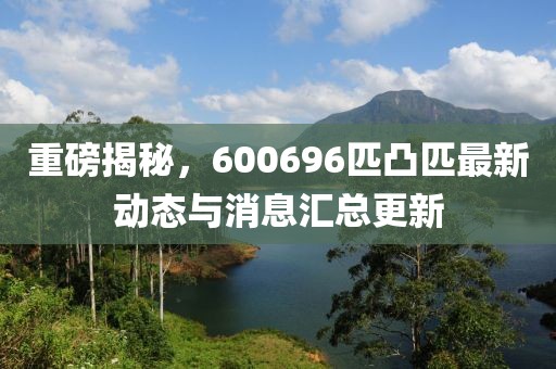 重磅揭秘，600696匹凸匹最新動態(tài)與消息匯總更新