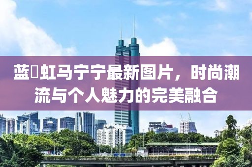 藍(lán)祎虹馬寧寧最新圖片，時(shí)尚潮流與個(gè)人魅力的完美融合